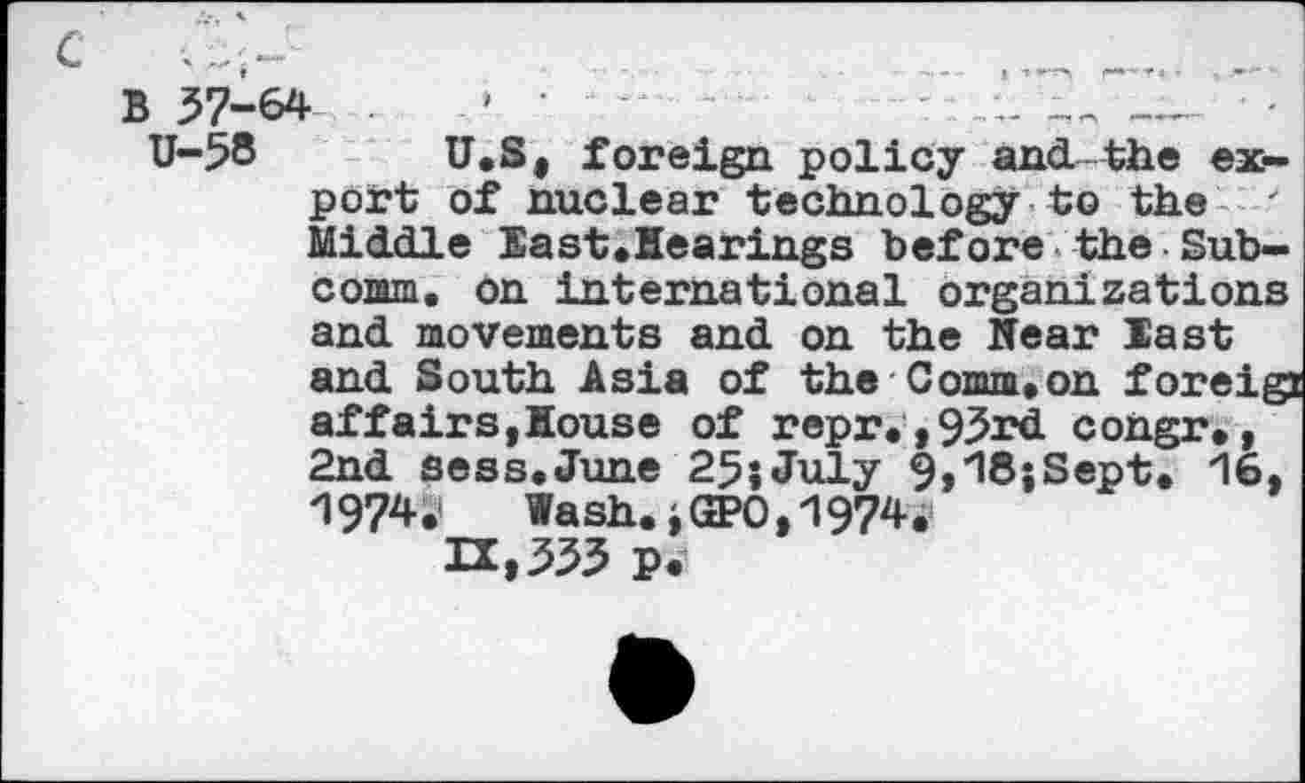 ﻿C	_ .......
B 57-64	'	- —
U-58 U.S, foreign policy and-the export of nuclear technology to the ' Middle East.Hearings before the Subcomm. on international organizations and movements and on the Near East and South Asia of the Comm,on foreig: affairs,House of repr.,95rd congr., 2nd sess.June 25jJuly 9,18;Sept. 16, 1974 S’	Wash., GPO, 1974.